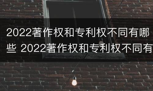 2022著作权和专利权不同有哪些 2022著作权和专利权不同有哪些类型