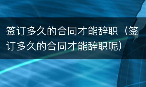 签订多久的合同才能辞职（签订多久的合同才能辞职呢）