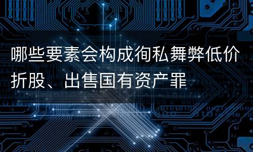哪些要素会构成徇私舞弊低价折股、出售国有资产罪
