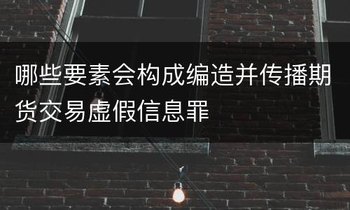 哪些要素会构成编造并传播期货交易虚假信息罪