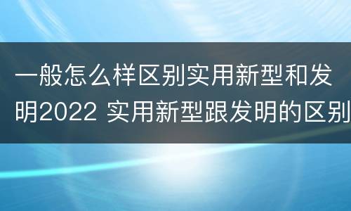 一般怎么样区别实用新型和发明2022 实用新型跟发明的区别