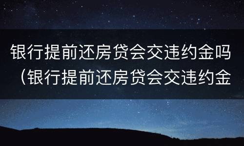 银行提前还房贷会交违约金吗（银行提前还房贷会交违约金吗）