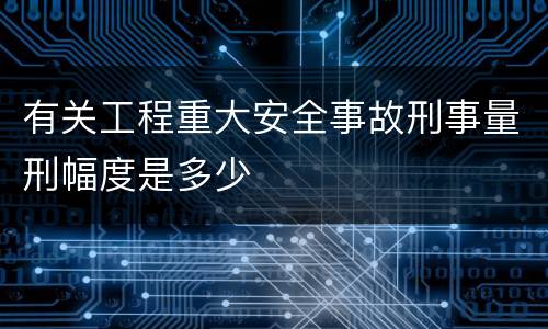 有关工程重大安全事故刑事量刑幅度是多少
