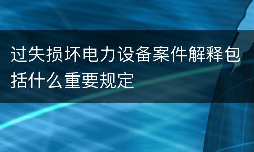 过失损坏电力设备案件解释包括什么重要规定