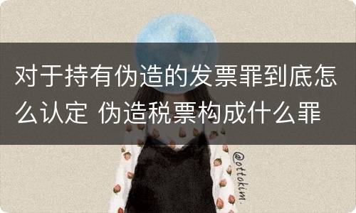 对于持有伪造的发票罪到底怎么认定 伪造税票构成什么罪