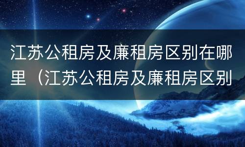 江苏公租房及廉租房区别在哪里（江苏公租房及廉租房区别在哪里啊）