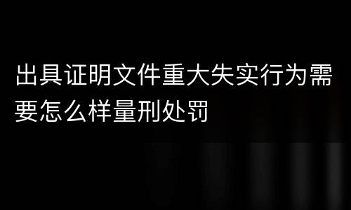 出具证明文件重大失实行为需要怎么样量刑处罚