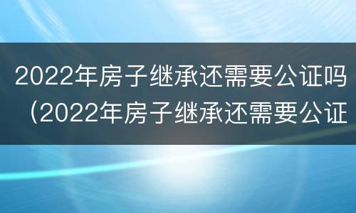 2022年房子继承还需要公证吗（2022年房子继承还需要公证吗知乎）