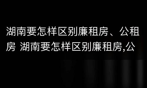 湖南要怎样区别廉租房、公租房 湖南要怎样区别廉租房,公租房和商品房