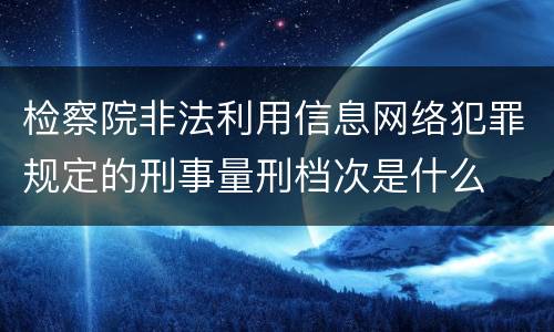 检察院非法利用信息网络犯罪规定的刑事量刑档次是什么