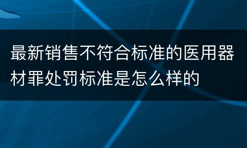 最新销售不符合标准的医用器材罪处罚标准是怎么样的