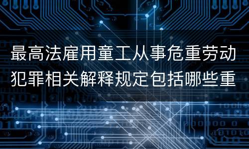 最高法雇用童工从事危重劳动犯罪相关解释规定包括哪些重要内容