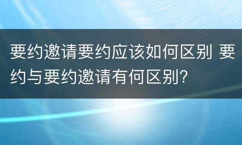 要约邀请要约应该如何区别 要约与要约邀请有何区别?