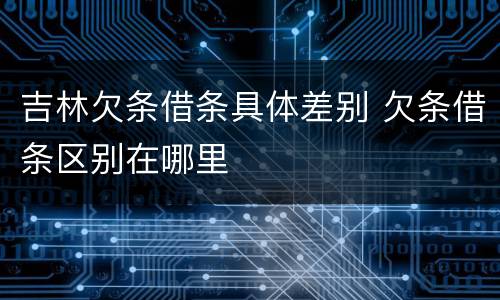 吉林欠条借条具体差别 欠条借条区别在哪里