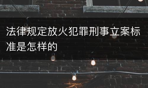 法律规定放火犯罪刑事立案标准是怎样的