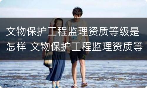 文物保护工程监理资质等级是怎样 文物保护工程监理资质等级是怎样的