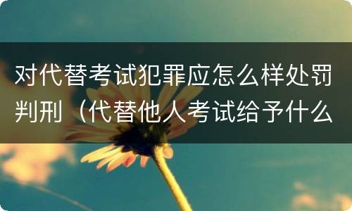 对代替考试犯罪应怎么样处罚判刑（代替他人考试给予什么处分）