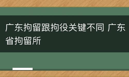 广东拘留跟拘役关键不同 广东省拘留所