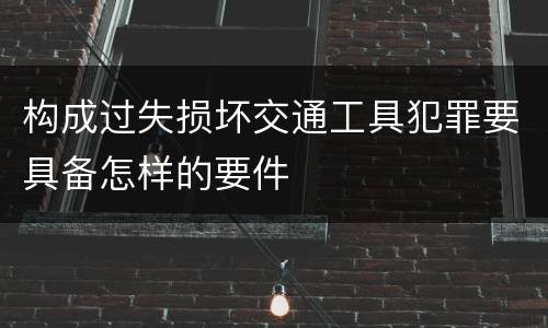 构成过失损坏交通工具犯罪要具备怎样的要件