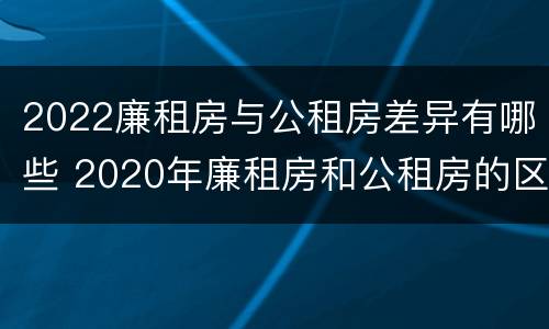 2022廉租房与公租房差异有哪些 2020年廉租房和公租房的区别