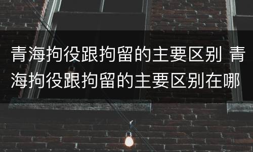 青海拘役跟拘留的主要区别 青海拘役跟拘留的主要区别在哪