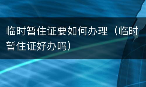 临时暂住证要如何办理（临时暂住证好办吗）