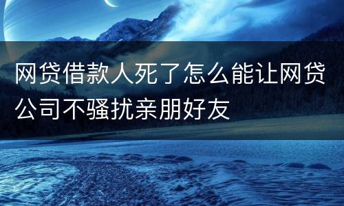 网贷借款人死了怎么能让网贷公司不骚扰亲朋好友