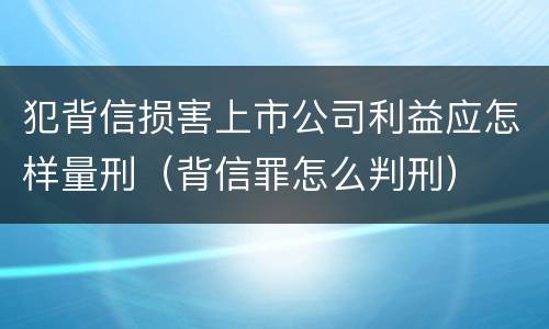 犯背信损害上市公司利益应怎样量刑（背信罪怎么判刑）