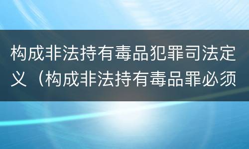 构成非法持有毒品犯罪司法定义（构成非法持有毒品罪必须是非法持有鸦片什么以上）