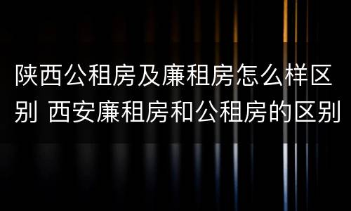 陕西公租房及廉租房怎么样区别 西安廉租房和公租房的区别到底是什么?