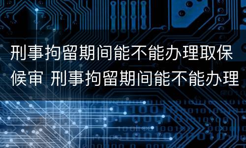 刑事拘留期间能不能办理取保候审 刑事拘留期间能不能办理取保候审呢