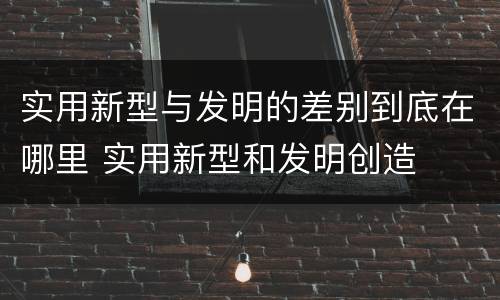 实用新型与发明的差别到底在哪里 实用新型和发明创造