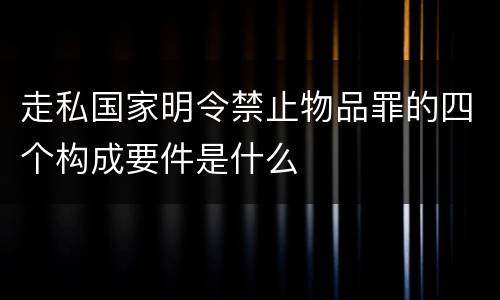 走私国家明令禁止物品罪的四个构成要件是什么