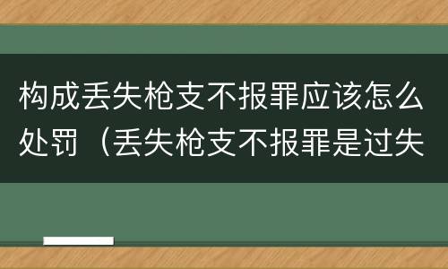 构成丢失枪支不报罪应该怎么处罚（丢失枪支不报罪是过失还是故意）