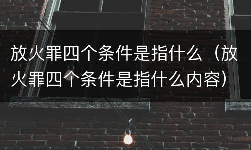 放火罪四个条件是指什么（放火罪四个条件是指什么内容）