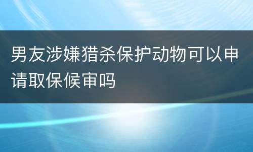 男友涉嫌猎杀保护动物可以申请取保候审吗