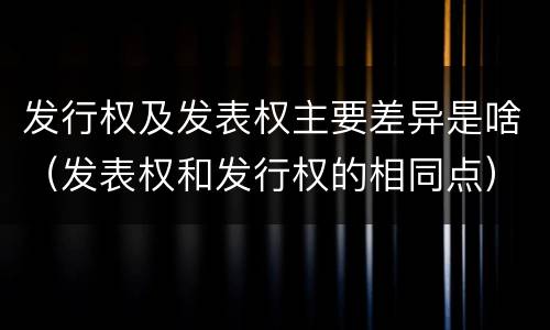 发行权及发表权主要差异是啥（发表权和发行权的相同点）