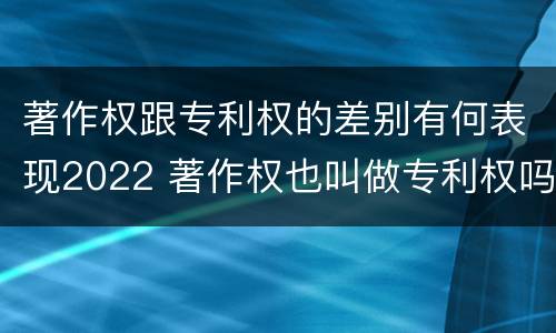 著作权跟专利权的差别有何表现2022 著作权也叫做专利权吗
