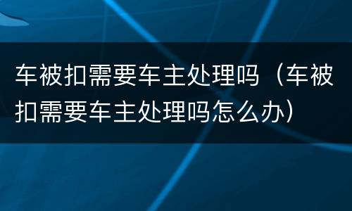 车被扣需要车主处理吗（车被扣需要车主处理吗怎么办）