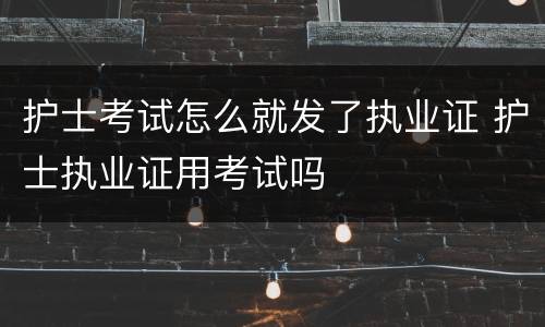 护士考试怎么就发了执业证 护士执业证用考试吗
