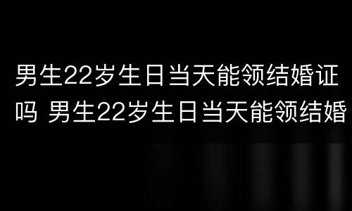 男生22岁生日当天能领结婚证吗 男生22岁生日当天能领结婚证吗视频