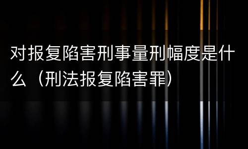 对报复陷害刑事量刑幅度是什么（刑法报复陷害罪）