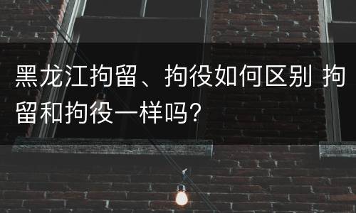 黑龙江拘留、拘役如何区别 拘留和拘役一样吗?