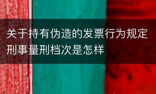 关于持有伪造的发票行为规定刑事量刑档次是怎样