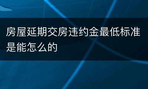 房屋延期交房违约金最低标准是能怎么的