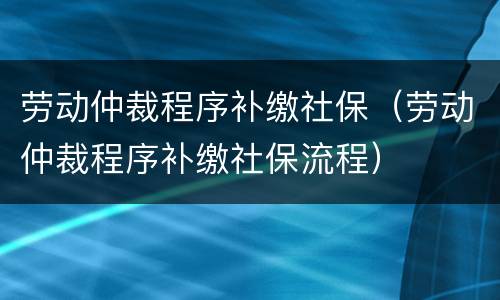 劳动仲裁程序补缴社保（劳动仲裁程序补缴社保流程）