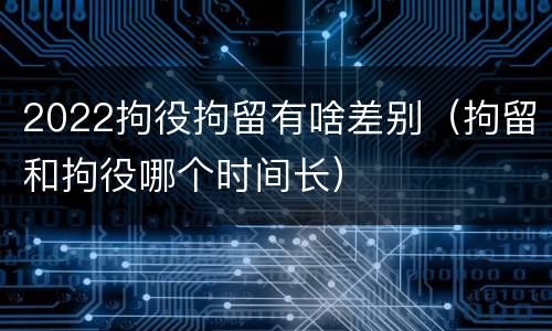 2022拘役拘留有啥差别（拘留和拘役哪个时间长）