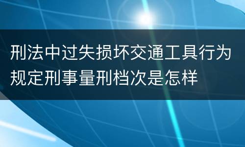 刑法中过失损坏交通工具行为规定刑事量刑档次是怎样