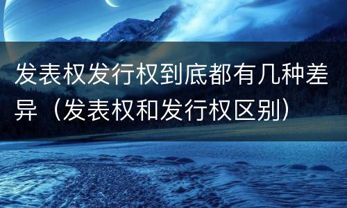 发表权发行权到底都有几种差异（发表权和发行权区别）