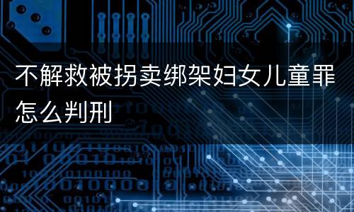不解救被拐卖绑架妇女儿童罪怎么判刑